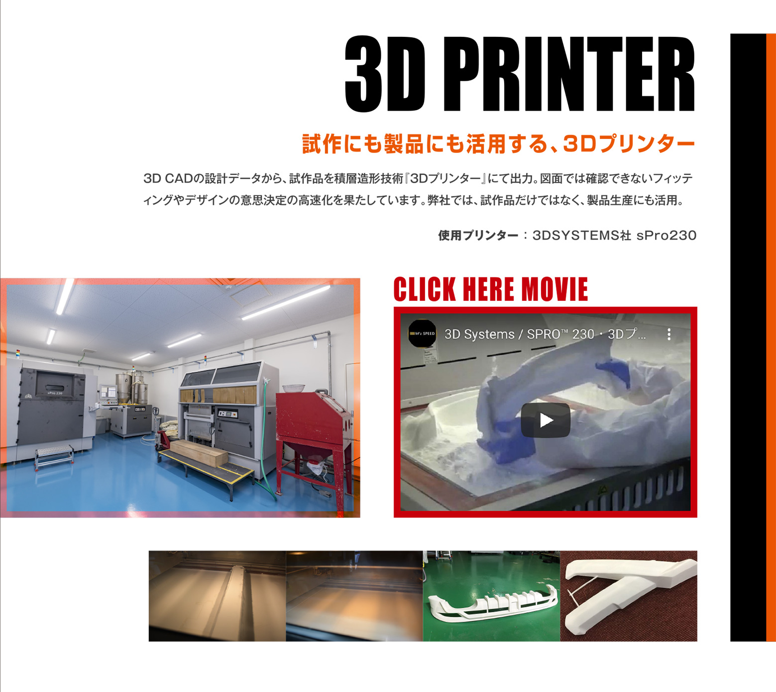 3D PRINTER 試作にも製品にも活用する、3Dプリンター 3DCADの設計データから、試作品を積層造形技術『3Dプリンター』にて出力。図面では確認できないフィッティングやデザインの意思決定の高速化を果たしています。弊社では、試作品だけではなく、製品生産にも活用。使用プリンター ： 3DSYSTEMS社 sPro230